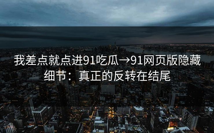 我差点就点进91吃瓜→91网页版隐藏细节：真正的反转在结尾