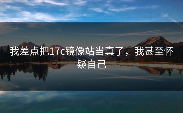 我差点把17c镜像站当真了，我甚至怀疑自己