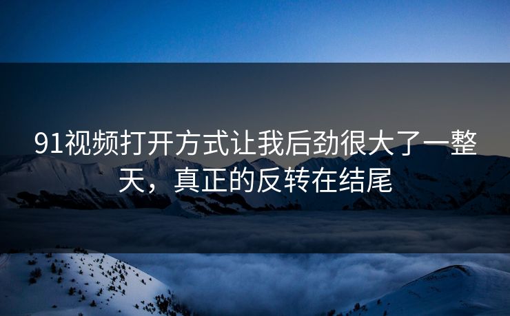 91视频打开方式让我后劲很大了一整天，真正的反转在结尾