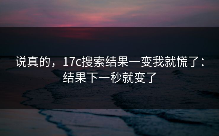 说真的，17c搜索结果一变我就慌了：结果下一秒就变了