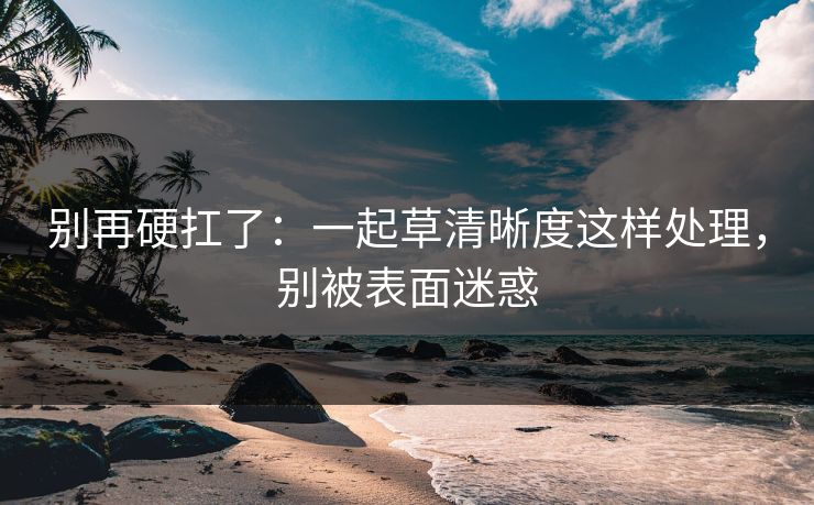 别再硬扛了:一起草清晰度这样处理,别被表面迷惑 别再硬扛了:一起草清晰度这样处理,别被表面迷惑