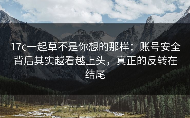 17c一起草不是你想的那样:账号安全背后其实越看越上头,真正的反转在结尾 17c一起草不是你想的那样:账号安全背后其实越看越上头,真正的反转在结尾