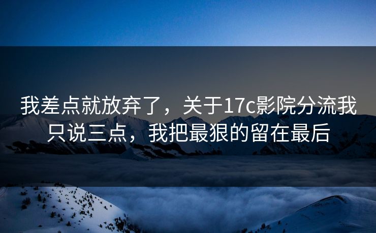 我差点就放弃了，关于17c影院分流我只说三点，我把最狠的留在最后