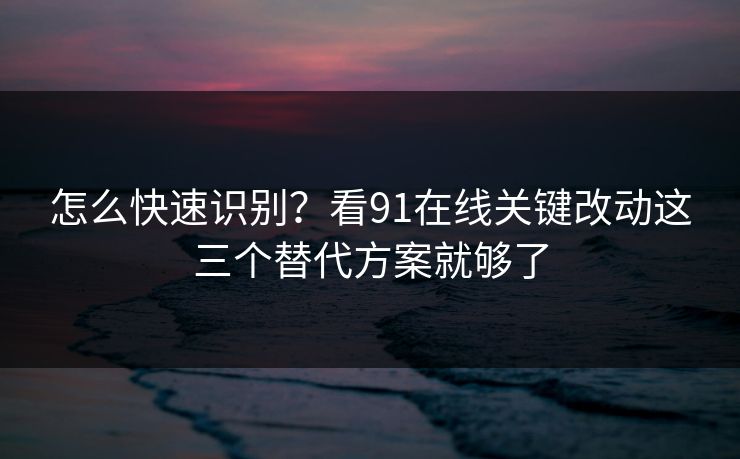 怎么快速识别？看91在线关键改动这三个替代方案就够了