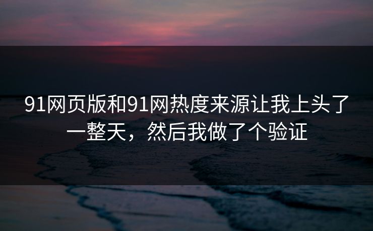 91网页版和91网热度来源让我上头了一整天,然后我做了个验证 91网页版和91网热度来源让我上头了一整天,然后我做了个验证