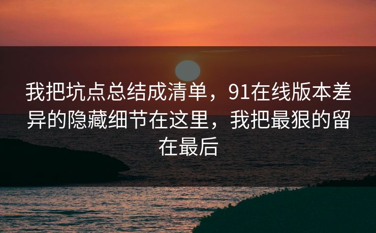 我把坑点总结成清单,91在线版本差异的隐藏细节在这里,我把最狠的留在最后 我把坑点总结成清单,91在线版本差异的隐藏细节在这里,我把最狠的留在最后