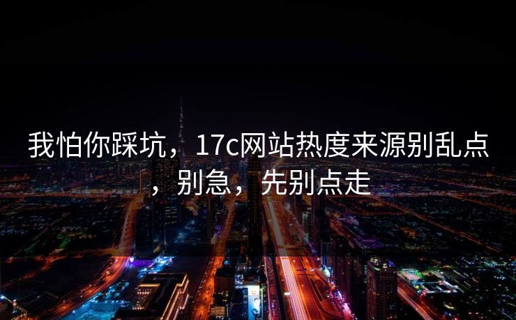 我怕你踩坑,17c网站热度来源别乱点,别急,先别点走 我怕你踩坑,17c网站热度来源别乱点,别急,先别点走