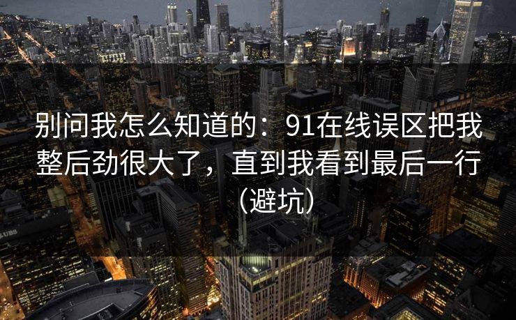 别问我怎么知道的:91在线误区把我整后劲很大了,直到我看到最后一行(避坑) 别问我怎么知道的:91在线误区把我整后劲很大了,直到我看到最后一行(避坑)