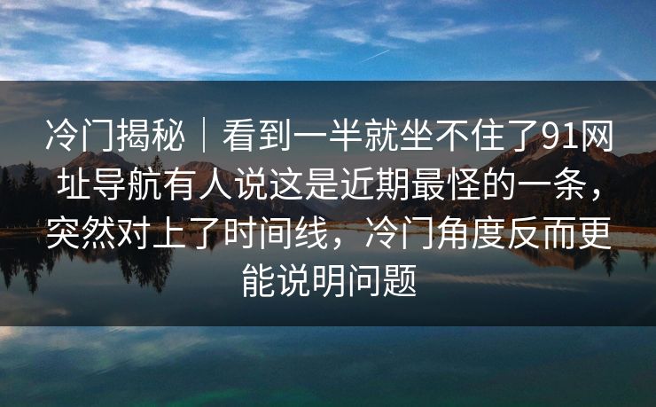 冷门揭秘｜看到一半就坐不住了91网址导航有人说这是近期最怪的一条，突然对上了时间线，冷门角度反而更能说明问题