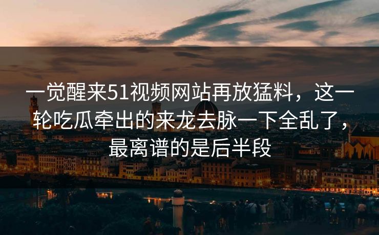一觉醒来51视频网站再放猛料，这一轮吃瓜牵出的来龙去脉一下全乱了，最离谱的是后半段