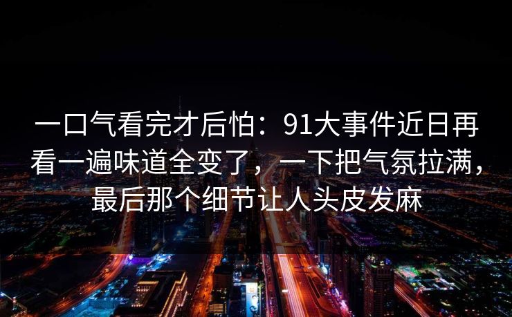一口气看完才后怕:91大事件近日再看一遍味道全变了,一下把气氛拉满,最后那个细节让人头皮发麻 一口气看完才后怕:91大事件近日再看一遍味道全变了,一下把气氛拉满,最后那个细节让人头皮发麻