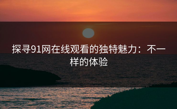 探寻91网在线观看的独特魅力：不一样的体验